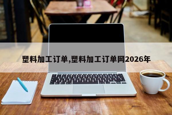 塑料加工订单,塑料加工订单网2026年