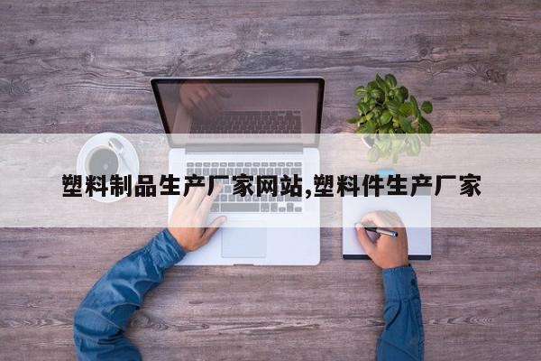 塑料制品生产厂家网站,塑料件生产厂家
