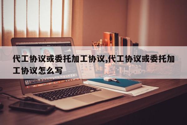 代工协议或委托加工协议,代工协议或委托加工协议怎么写