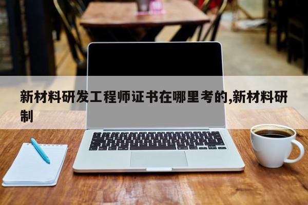 新材料研发工程师证书在哪里考的,新材料研制
