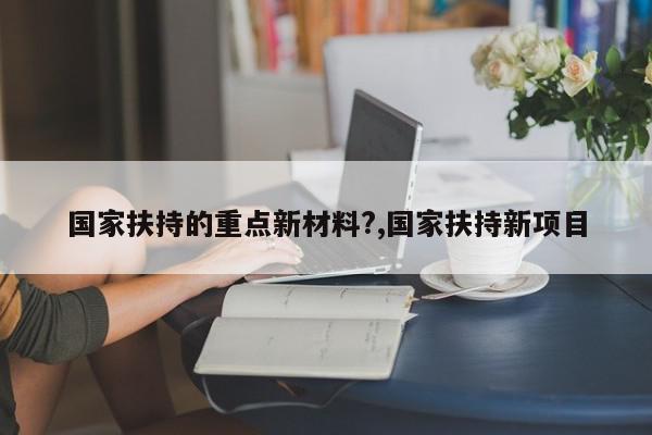 国家扶持的重点新材料?,国家扶持新项目