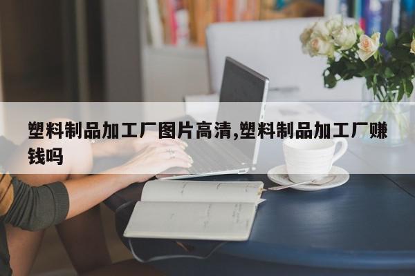 塑料制品加工厂图片高清,塑料制品加工厂赚钱吗