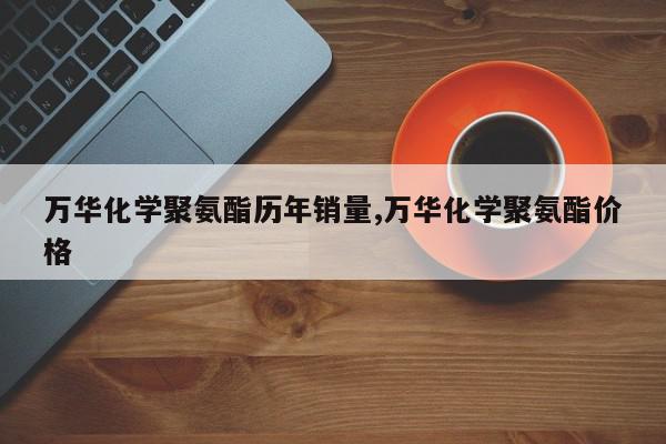 万华化学聚氨酯历年销量,万华化学聚氨酯价格