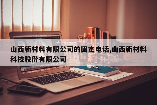 山西新材料有限公司的固定电话,山西新材料科技股份有限公司