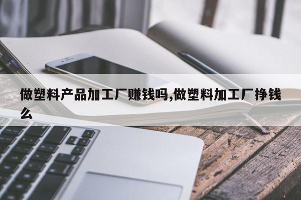 做塑料产品加工厂赚钱吗,做塑料加工厂挣钱么