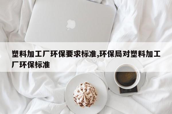 塑料加工厂环保要求标准,环保局对塑料加工厂环保标准