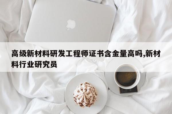 高级新材料研发工程师证书含金量高吗,新材料行业研究员