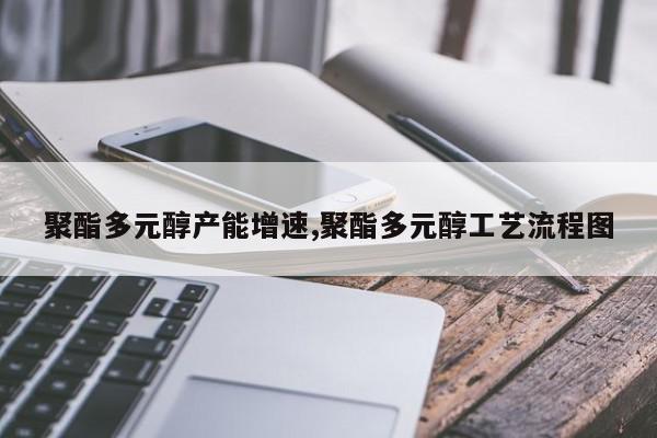 聚酯多元醇产能增速,聚酯多元醇工艺流程图