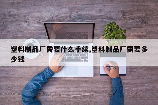 塑料制品厂需要什么手续,塑料制品厂需要多少钱