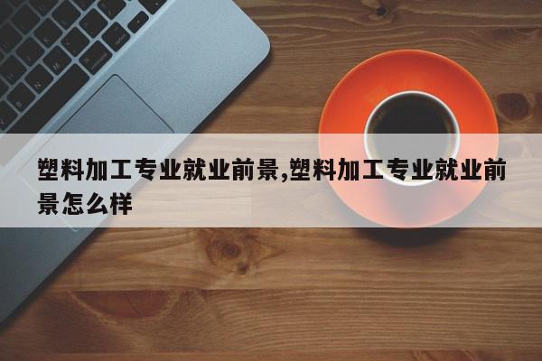 塑料加工专业就业前景,塑料加工专业就业前景怎么样