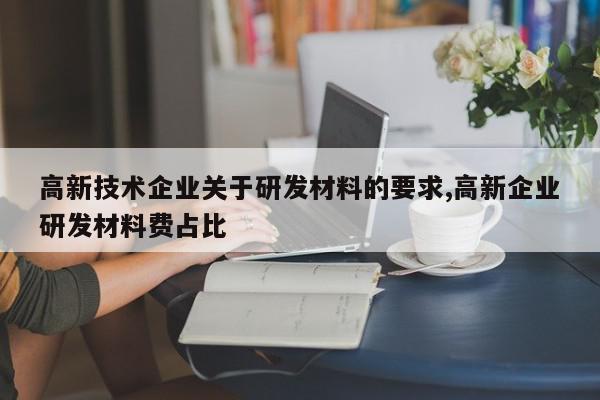 高新技术企业关于研发材料的要求,高新企业研发材料费占比
