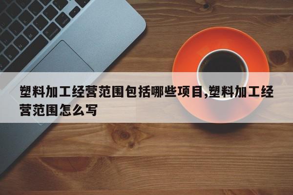 塑料加工经营范围包括哪些项目,塑料加工经营范围怎么写