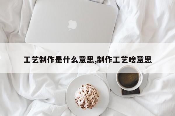 工艺制作是什么意思,制作工艺啥意思