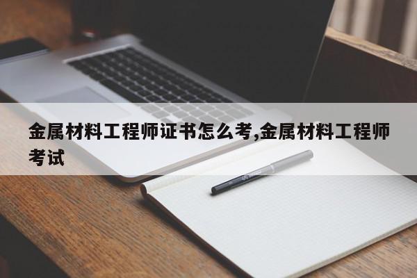 金属材料工程师证书怎么考,金属材料工程师考试