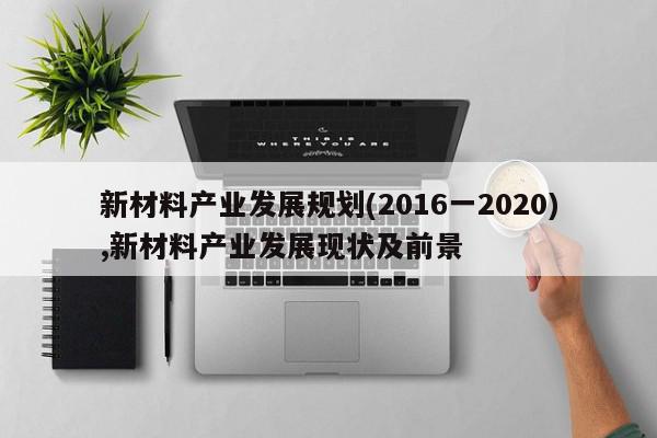 新材料产业发展规划(2016一2020),新材料产业发展现状及前景
