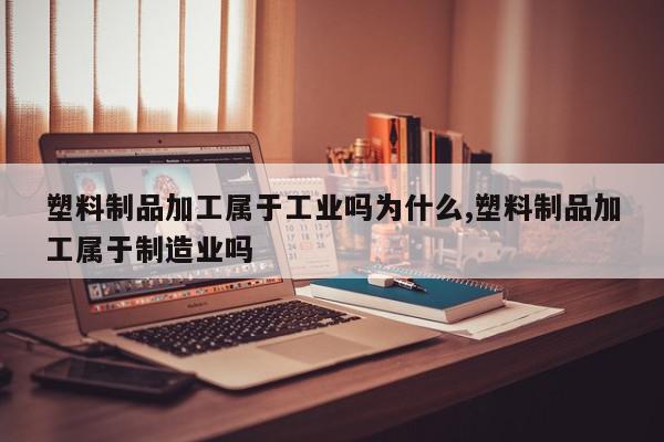 塑料制品加工属于工业吗为什么,塑料制品加工属于制造业吗