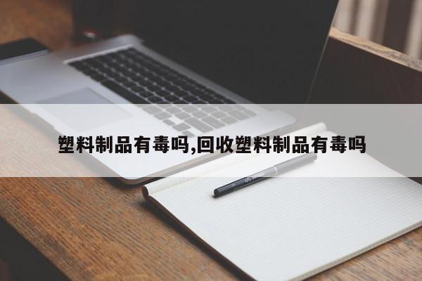 塑料制品有毒吗,回收塑料制品有毒吗
