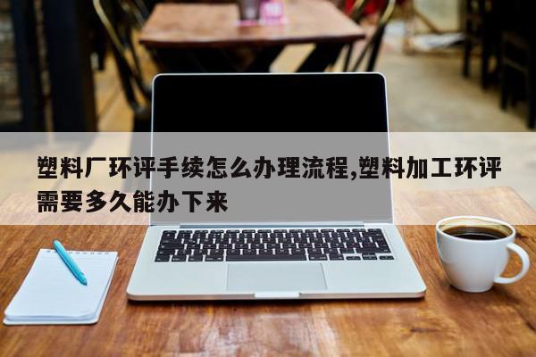 塑料厂环评手续怎么办理流程,塑料加工环评需要多久能办下来