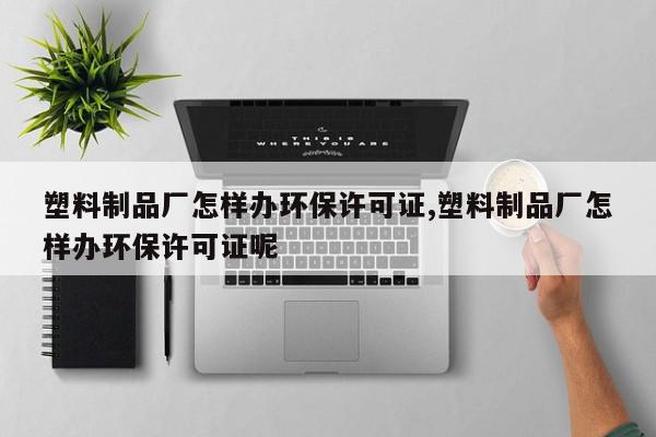 塑料制品厂怎样办环保许可证,塑料制品厂怎样办环保许可证呢