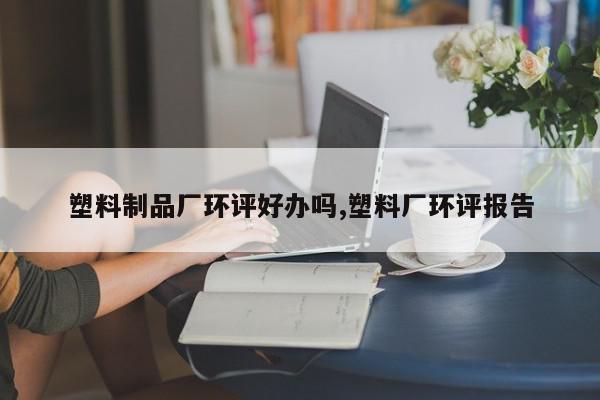 塑料制品厂环评好办吗,塑料厂环评报告