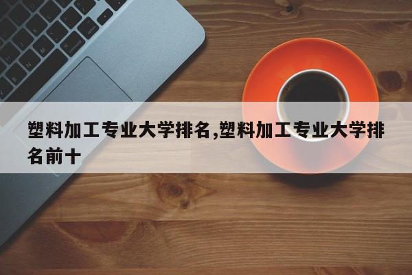 塑料加工专业大学排名,塑料加工专业大学排名前十