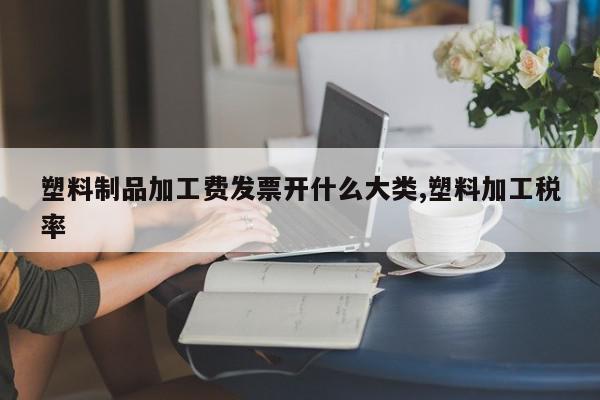 塑料制品加工费发票开什么大类,塑料加工税率