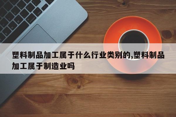 塑料制品加工属于什么行业类别的,塑料制品加工属于制造业吗