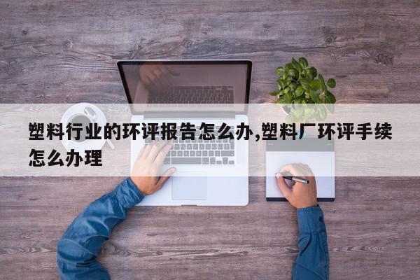 塑料行业的环评报告怎么办,塑料厂环评手续怎么办理