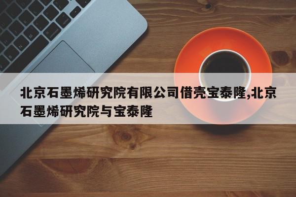 北京石墨烯研究院有限公司借壳宝泰隆,北京石墨烯研究院与宝泰隆