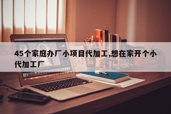 45个家庭办厂小项目代加工,想在家开个小代加工厂