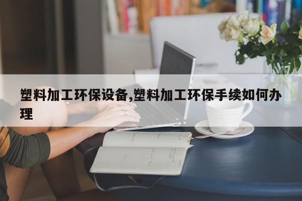 塑料加工环保设备,塑料加工环保手续如何办理